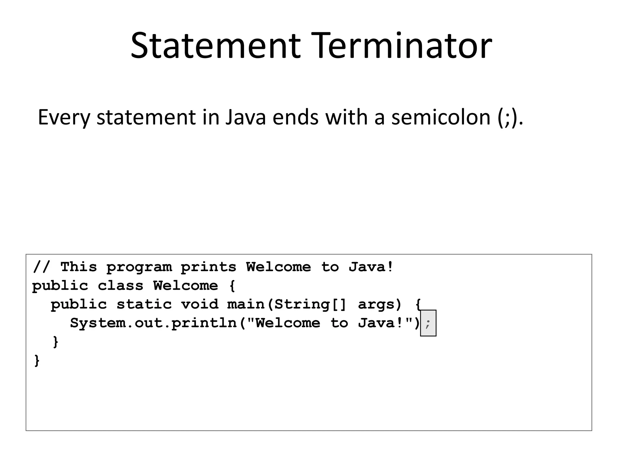 // This program prints Welcome to Java!
public class Welcome {
public static void main(String[] args) {
System.out.println("Welcome to Java!");
}
}
Statement Terminator
Every statement in Java ends with a semicolon (;).
 