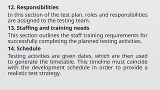 12. Responsibilities
In this section of the test plan, roles and responsibilities
are assigned to the testing team.
13. Staffing and training needs
This section outlines the staff training requirements for
successfully completing the planned testing activities.
14. Schedule
Testing activities are given dates, which are then used
to generate the timetable. This timeline must coincide
with the development schedule in order to provide a
realistic test strategy.
 