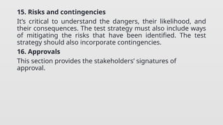 15. Risks and contingencies
It’s critical to understand the dangers, their likelihood, and
their consequences. The test strategy must also include ways
of mitigating the risks that have been identified. The test
strategy should also incorporate contingencies.
16. Approvals
This section provides the stakeholders’ signatures of
approval.
 