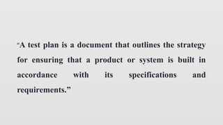 “A test plan is a document that outlines the strategy
for ensuring that a product or system is built in
accordance with its specifications and
requirements.”
 