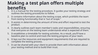 Making a test plan offers multiple
benefits
1. It is a manual for the testing procedure. It guides your testing strategy and
outlines the testing procedures to follow.
2. It contains information about the testing scope, which prohibits the team
from testing functionality that is “out of scope.”
3. It assists in determining the amount of time and effort required to test the
product.
4. It clearly outlines each team member’s tasks and responsibilities, ensuring
that everyone on the testing team understands what is expected of them.
5. It establishes a timetable for testing activities. As a result, you’ll have a
baseline plan to control and track the testing progress of your team.
6. It lays out the resources and equipment requirements that are required to
complete the testing process.
7. It can be shared with your client to provide them with information about
your testing method and to build their trust.
 