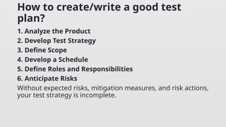 How to create/write a good test
plan?
1. Analyze the Product
2. Develop Test Strategy
3. Define Scope
4. Develop a Schedule
5. Define Roles and Responsibilities
6. Anticipate Risks
Without expected risks, mitigation measures, and risk actions,
your test strategy is incomplete.
 