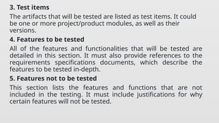 3. Test items
The artifacts that will be tested are listed as test items. It could
be one or more project/product modules, as well as their
versions.
4. Features to be tested
All of the features and functionalities that will be tested are
detailed in this section. It must also provide references to the
requirements specifications documents, which describe the
features to be tested in-depth.
5. Features not to be tested
This section lists the features and functions that are not
included in the testing. It must include justifications for why
certain features will not be tested.
 