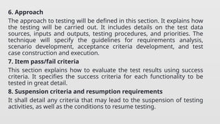 6. Approach
The approach to testing will be defined in this section. It explains how
the testing will be carried out. It includes details on the test data
sources, inputs and outputs, testing procedures, and priorities. The
technique will specify the guidelines for requirements analysis,
scenario development, acceptance criteria development, and test
case construction and execution.
7. Item pass/fail criteria
This section explains how to evaluate the test results using success
criteria. It specifies the success criteria for each functionality to be
tested in great detail.
8. Suspension criteria and resumption requirements
It shall detail any criteria that may lead to the suspension of testing
activities, as well as the conditions to resume testing.
 