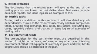 9. Test deliverables
The documents that the testing team will give at the end of the
testing process are known as test deliverables. Test cases, sample
data, test reports, and issue logs are all examples of this.
10. Testing tasks
Testing tasks are defined in this section. It will also detail any job
dependencies, as well as the resources necessary and task completion
times. Creating test scenarios, test cases, test scripts, executing test
cases, reporting defects, and creating an issue log are all examples of
testing tasks.
11. Environmental needs
The prerequisites for the test environment are described in this
section. It might be hardware, software, or any other type of testing
environment. What test equipment is already in place and what has to
be procured should be identified in the plan.
 