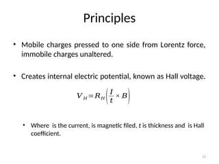 Principles
• Mobile charges pressed to one side from Lorentz force,
immobile charges unaltered.
• Creates internal electric potential, known as Hall voltage.
• Where is the current, is magnetic filed, t is thickness and is Hall
coefficient.
11
𝑉 𝐻 =𝑅𝐻 (𝐼
𝑡
× 𝐵)
 