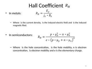 Hall Coefficient
• In metals:
– Where is the current density, is the induced electric field and is the induced
magnetic filed.
• In semiconductors:
– Where is the hole concentration, is the hole mobility, n is electron
concentration, is electron mobility and e is the elementary charge.
12
 