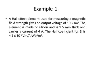 Example-1
• A Hall effect element used for measuring a magnetic
field strength gives on output voltage of 10.5 mV. The
element is made of silicon and is 2.5 mm thick and
carries a current of 4 A. The Hall coefficient for Si is
4.1 x 10-6
Vm/A-Wb/m2
.
 