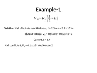 Example-1
Solution: Hall effect element thickness, t = 2.5mm = 2.5 x 10-3
m
Output voltage, VH = 10.5 mV= 10.5 x 10-3
V
Current, I = 4 A
Hall coefficient, RH = 4.1 x 10-6
Vm/A-wb/m2
𝑉 𝐻 =𝑅𝐻 (𝐼
𝑡
× 𝐵)
 