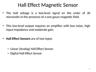 16
Hall Effect Magnetic Sensor
• The Hall voltage is a low-level signal on the order of 30
microvolts in the presence of a one gauss magnetic field.
• This low-level output requires an amplifier with low noise, high
input impedance and moderate gain.
• Hall Effect Sensors are of two types
– Linear (Analog) Hall Effect Sensor
– Digital Hall Effect Sensor
 