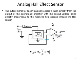 17
Analog Hall Effect Sensor
• The output signal for linear (analog) sensors is taken directly from the
output of the operational amplifier with the output voltage being
directly proportional to the magnetic field passing through the Hall
sensor.
𝑉 𝐻 =𝑅𝐻 (𝐼
𝑡
× 𝐵)
 