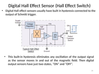 20
Digital Hall Effect Sensor (Hall Effect Switch)
• Digital Hall effect sensors usually have built in hysteresis connected to the
output of Schmitt trigger.
• This built-in hysteresis eliminates any oscillation of the output signal
as the sensor moves in and out of the magnetic field. Then digital
output sensors have just two states, “ON” and “OFF”.
 