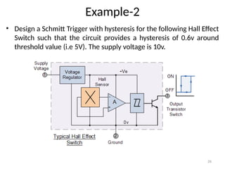 26
Example-2
• Design a Schmitt Trigger with hysteresis for the following Hall Effect
Switch such that the circuit provides a hysteresis of 0.6v around
threshold value (i.e 5V). The supply voltage is 10v.
 