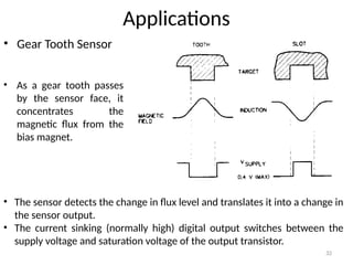 32
Applications
• Gear Tooth Sensor
• The sensor detects the change in flux level and translates it into a change in
the sensor output.
• The current sinking (normally high) digital output switches between the
supply voltage and saturation voltage of the output transistor.
• As a gear tooth passes
by the sensor face, it
concentrates the
magnetic flux from the
bias magnet.
 