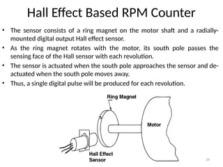 34
Hall Effect Based RPM Counter
• The sensor consists of a ring magnet on the motor shaft and a radially-
mounted digital output Hall effect sensor.
• As the ring magnet rotates with the motor, its south pole passes the
sensing face of the Hall sensor with each revolution.
• The sensor is actuated when the south pole approaches the sensor and de-
actuated when the south pole moves away.
• Thus, a single digital pulse will be produced for each revolution.
 