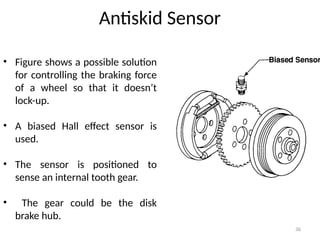 36
Antiskid Sensor
• Figure shows a possible solution
for controlling the braking force
of a wheel so that it doesn’t
lock-up.
• A biased Hall effect sensor is
used.
• The sensor is positioned to
sense an internal tooth gear.
• The gear could be the disk
brake hub.
 