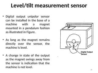 38
Level/tilt measurement sensor
• Digital output unipolar sensor
can be installed in the base of a
machine with a magnet
mounted in a pendulum fashion
as illustrated in Figure.
• As long as the magnet remains
directly over the sensor, the
machine is level.
• A change in state of the output
as the magnet swings away from
the sensor is indication that the
machine is not level.
 