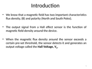 5
Introduction
• We know that a magnetic field has two important characteristics
flux density, (B) and polarity (North and South Poles).
• The output signal from a Hall effect sensor is the function of
magnetic field density around the device.
• When the magnetic flux density around the sensor exceeds a
certain pre-set threshold, the sensor detects it and generates an
output voltage called the Hall Voltage, VH.
 