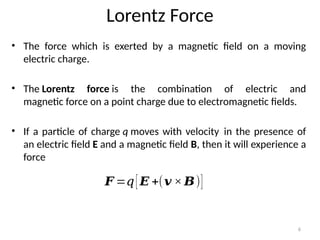 6
Lorentz Force
• The force which is exerted by a magnetic field on a moving
electric charge.
• The Lorentz force is the combination of electric and
magnetic force on a point charge due to electromagnetic fields.
• If a particle of charge q moves with velocity in the presence of
an electric field E and a magnetic field B, then it will experience a
force
𝑭 =𝑞[𝑬 +(𝒗 × 𝑩)]
 