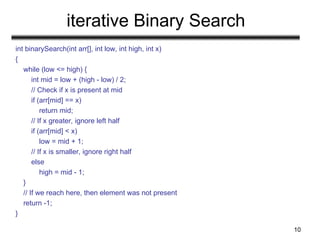 iterative Binary Search
int binarySearch(int arr[], int low, int high, int x)
{
while (low <= high) {
int mid = low + (high - low) / 2;
// Check if x is present at mid
if (arr[mid] == x)
return mid;
// If x greater, ignore left half
if (arr[mid] < x)
low = mid + 1;
// If x is smaller, ignore right half
else
high = mid - 1;
}
// If we reach here, then element was not present
return -1;
}
10
 
