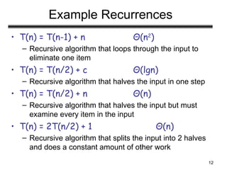 12
Example Recurrences
• T(n) = T(n-1) + n Θ(n2
)
– Recursive algorithm that loops through the input to
eliminate one item
• T(n) = T(n/2) + c Θ(lgn)
– Recursive algorithm that halves the input in one step
• T(n) = T(n/2) + n Θ(n)
– Recursive algorithm that halves the input but must
examine every item in the input
• T(n) = 2T(n/2) + 1 Θ(n)
– Recursive algorithm that splits the input into 2 halves
and does a constant amount of other work
 