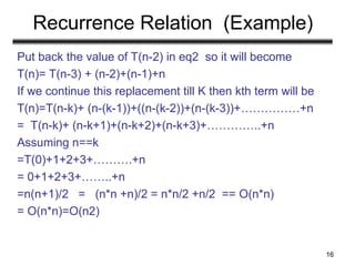Recurrence Relation (Example)
Put back the value of T(n-2) in eq2 so it will become
T(n)= T(n-3) + (n-2)+(n-1)+n
If we continue this replacement till K then kth term will be
T(n)=T(n-k)+ (n-(k-1))+((n-(k-2))+(n-(k-3))+……………+n
= T(n-k)+ (n-k+1)+(n-k+2)+(n-k+3)+…………..+n
Assuming n==k
=T(0)+1+2+3+……….+n
= 0+1+2+3+……..+n
=n(n+1)/2 = (n*n +n)/2 = n*n/2 +n/2 == O(n*n)
= O(n*n)=O(n2)
16
 