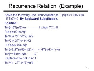 Recurrence Relation (Example)
Solve the following RecurranceRelations T(n) = 2T (n/2) +n
if T(0)= 0 By Backward Substitution.
Solution:
T(n)= 2T(n/2)+n -----------1 when T(1)=0
Put n=n/2 in eq1
T(n/2)= 2T(n/2/2)+n/2
T(n/2)= 2T(n/4)+n/2
Put back it in eq1
T(n)=2(2T(n/4)+n/2) +n = (4T(n/4)+n) +n
T(n)=4T(n/4)+2n--------2
Replace n by n/4 in eq1
T(n/4)= 2T(n/4/2)+n/4
17
 