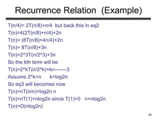 Recurrence Relation (Example)
T(n/4)= 2T(n/8)+n/4 but back this in eq2
T(n)=4(2T(n/8)+n/4)+2n
T(n)= (8T(n/8)+4n/4)+2n
T(n)= 8T(n/8)+3n
T(n)=2^3T(n/2^3)+3n
So the kth term will be
T(n)=2^kT(n/2^k)+kn-------3
Assume 2^k=n k=log2n
So eq3 will becomes now
T(n)=nT(n/n)+log2n n
T(n)=nT(1)+nlog2n since T(1)=0 n+nlog2n
T(n)=O(nlog2n)
18
 