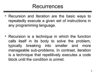 Recurrences
• Recursion and Iteration are the basic ways to
repeatedly execute a given set of instructions in
any programming language.
• Recursion is a technique in which the function
calls itself in its body to solve the problem,
typically breaking into smaller and more
manageable sub-problems. In contrast, iteration
is a technique that repetitively executes a code
block until the condition is unmet.
2
 