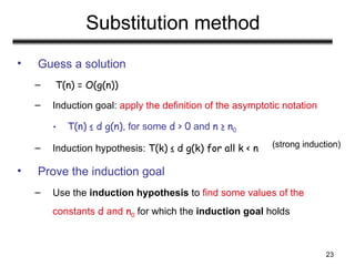 23
Substitution method
• Guess a solution
– T(n) = O(g(n))
– Induction goal: apply the definition of the asymptotic notation
• T(n) ≤ d g(n), for some d > 0 and n ≥ n0
– Induction hypothesis: T(k) ≤ d g(k) for all k < n
• Prove the induction goal
– Use the induction hypothesis to find some values of the
constants d and n0 for which the induction goal holds
(strong induction)
 