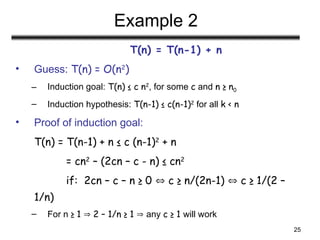 25
Example 2
T(n) = T(n-1) + n
• Guess: T(n) = O(n2
)
– Induction goal: T(n) ≤ c n2
, for some c and n ≥ n0
– Induction hypothesis: T(n-1) ≤ c(n-1)2
for all k < n
• Proof of induction goal:
T(n) = T(n-1) + n ≤ c (n-1)2
+ n
= cn2
– (2cn – c - n) ≤ cn2
if: 2cn – c – n ≥ 0  c ≥ n/(2n-1)  c ≥ 1/(2 –
1/n)
– For n ≥ 1  2 – 1/n ≥ 1  any c ≥ 1 will work
 