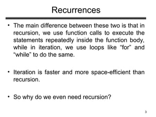 Recurrences
• The main difference between these two is that in
recursion, we use function calls to execute the
statements repeatedly inside the function body,
while in iteration, we use loops like “for” and
“while” to do the same.
• Iteration is faster and more space-efficient than
recursion.
• So why do we even need recursion?
3
 