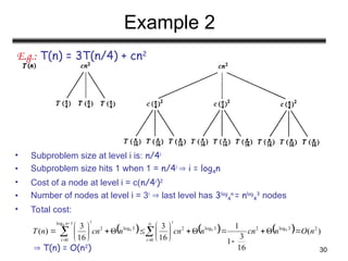 30
Example 2
E.g.: T(n) = 3T(n/4) + cn2
• Subproblem size at level i is: n/4i
• Subproblem size hits 1 when 1 = n/4i
 i = log4n
• Cost of a node at level i = c(n/4i
)2
• Number of nodes at level i = 3i
 last level has 3log
4
n
= nlog
4
3
nodes
• Total cost:
 T(n) = O(n2
)
      )
(
16
3
1
1
16
3
16
3
)
( 2
3
log
2
3
log
2
0
3
log
2
1
log
0
4
4
4
4
n
O
n
cn
n
cn
n
cn
n
T
i
i
i
n
i






















 





 