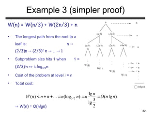 32
Example 3 (simpler proof)
W(n) = W(n/3) + W(2n/3) + n
• The longest path from the root to a
leaf is: n 
(2/3)n  (2/3)2
n  …  1
• Subproblem size hits 1 when 1 =
(2/3)i
n  i=log3/2n
• Cost of the problem at level i = n
• Total cost:
 W(n) = O(nlgn)
3/ 2
lg
( ) ... (log ) ( lg )
3
lg
2
n
W n n n n n n O n n
     
 