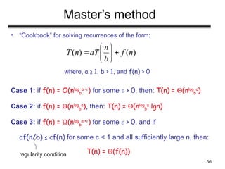 36
Master’s method
• “Cookbook” for solving recurrences of the form:
where, a ≥ 1, b > 1, and f(n) > 0
Case 1: if f(n) = O(nlog
b
a -
) for some  > 0, then: T(n) = (nlog
b
a
)
Case 2: if f(n) = (nlog
b
a
), then: T(n) = (nlog
b
a
lgn)
Case 3: if f(n) = (nlog
b
a +) for some  > 0, and if
af(n/b) ≤ cf(n) for some c < 1 and all sufficiently large n, then:
T(n) = (f(n))
)
(
)
( n
f
b
n
aT
n
T 







regularity condition
 