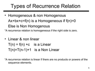 Types of Recurrence Relation
• Homogeneous & non Homogenous
Ax+bx+c=f(n) is a Homogeneous if f(n)=0
Else is Non Homogenous
*A recurrence relation is homogeneous if the right side is zero.
• Linear & non linear
T(n) = f(n) +c is a Linear
T(n)=T(n-1)+1 is a Non Linear
*A recurrence relation is linear if there are no products or powers of the
sequence elements.
5
 
