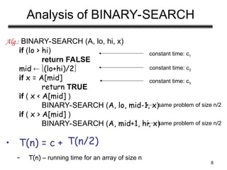 8
Analysis of BINARY-SEARCH
Alg.: BINARY-SEARCH (A, lo, hi, x)
if (lo > hi)
return FALSE
mid  (lo+hi)/2
if x = A[mid]
return TRUE
if ( x < A[mid] )
BINARY-SEARCH (A, lo, mid-1, x)
if ( x > A[mid] )
BINARY-SEARCH (A, mid+1, hi, x)
• T(n) = c +
– T(n) – running time for an array of size n
constant time: c2
same problem of size n/2
same problem of size n/2
constant time: c1
constant time: c3
T(n/2)
 