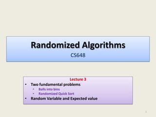 Randomized Algorithms
CS648

Lecture 3
• Two fundamental problems
•
•

Balls into bins
Randomized Quick Sort

• Random Variable and Expected value
1

 