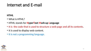 12
Internet and E-mail
HTML
• What is HTML?
• HTML stands for HyperText Mark-up Language
• It is the code that is used to structure a web page and all its contents.
• It is used to display web content.
• It is not a programming language.
 