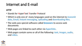 15
Internet and E-mail
HTTP
• Stands for HyperText Transfer Protocol
• Which is only one of many languages used on the internet to transmit
data, Email, instant messaging, uploading and downloading files.
• The web uses special software called browsers to access web
documents
• Web pages are linked to each other via hyperlinks.
• Web pages contain some or all of the following: text, images, audio,
and video.
 