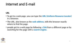 16
Internet and E-mail
URL
• To get to a web page, you can type the URL (Uniform Resource Locator)
in a browser.
• The URL, also known as the web address, tells the browser exactly
where to find the page.
• people get to a web page by following a link from a different page or by
searching for the page with a search engine.
 