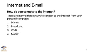 17
Internet and E-mail
How do you connect to the internet?
There are many different ways to connect to the internet from your
personal computer:
1. Dial-up
2. Broadband
3. Wi-Fi
4. Mobile
 