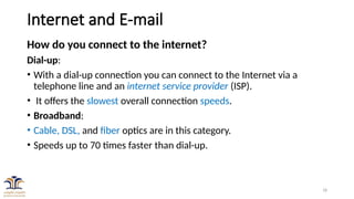 18
Internet and E-mail
How do you connect to the internet?
Dial-up:
• With a dial-up connection you can connect to the Internet via a
telephone line and an internet service provider (ISP).
• It offers the slowest overall connection speeds.
• Broadband:
• Cable, DSL, and fiber optics are in this category.
• Speeds up to 70 times faster than dial-up.
 