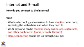 19
Internet and E-mail
How do you connect to the internet?
Wi-Fi
• Wireless technology allows users to have mobile connections,
accessing the web where and when they need to.
• Wi-Fi networks can be found at many businesses, restaurants,
and other public areas (parks, schools, libraries)
• Home connection can be set up through your ISP.
 
