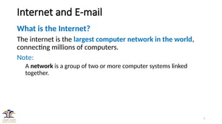 2
Internet and E-mail
What is the Internet?
The internet is the largest computer network in the world,
connecting millions of computers.
Note:
A network is a group of two or more computer systems linked
together.
 