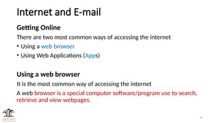 20
Internet and E-mail
Getting Online
There are two most common ways of accessing the internet
• Using a web browser
• Using Web Applications (Apps)
Using a web browser
It is the most common way of accessing the internet
A web browser is a special computer software/program use to search,
retrieve and view webpages.
 
