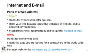 23
Internet and E-mail
Parts of a Web Address
• http://
• Stands for hypertext transfer protocol.
• Helps your web browser locate the webpage or website, and to
display it for you to see.
• Most browsers will automatically add this prefix, no need to type.
www.
stands for World Wide Web
Means the page you are looking for is somewhere in the world wide
web
For most websites its not necessary to type the www. part
 