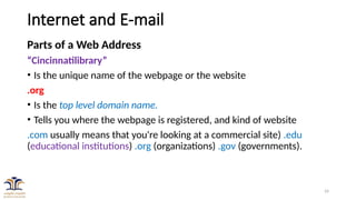 24
Internet and E-mail
Parts of a Web Address
“Cincinnatilibrary”
• Is the unique name of the webpage or the website
.org
• Is the top level domain name.
• Tells you where the webpage is registered, and kind of website
.com usually means that you're looking at a commercial site) .edu
(educational institutions) .org (organizations) .gov (governments).
 