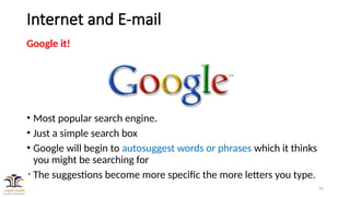 26
Internet and E-mail
Google it!
• Most popular search engine.
• Just a simple search box
• Google will begin to autosuggest words or phrases which it thinks
you might be searching for
• The suggestions become more specific the more letters you type.
 