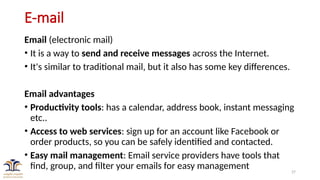 27
E-mail
Email (electronic mail)
• It is a way to send and receive messages across the Internet.
• It's similar to traditional mail, but it also has some key differences.
Email advantages
• Productivity tools: has a calendar, address book, instant messaging
etc..
• Access to web services: sign up for an account like Facebook or
order products, so you can be safely identified and contacted.
• Easy mail management: Email service providers have tools that
find, group, and filter your emails for easy management
 